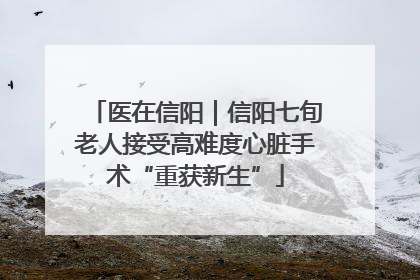 医在信阳｜信阳七旬老人接受高难度心脏手术“重获新生”