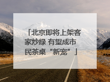 北京即将上架客家炒绿 有望成市民茶桌“新宠”