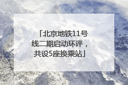 北京地铁11号线二期启动环评，共设5座换乘站