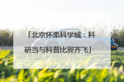 北京怀柔科学城：科研当与科普比翼齐飞