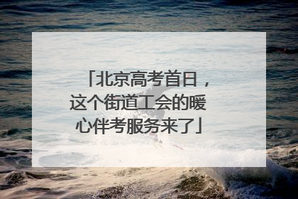 北京高考首日，这个街道工会的暖心伴考服务来了