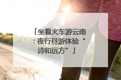 坐着火车游云南：夜行昼游体验“诗和远方”