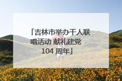 吉林市举办千人联唱活动 献礼建党 104 周年