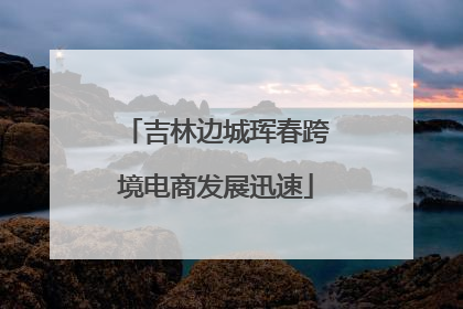 吉林边城珲春跨境电商发展迅速