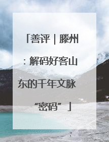 善评｜滕州：解码好客山东的千年文脉“密码”