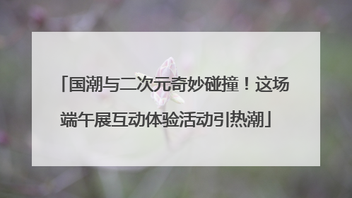 国潮与二次元奇妙碰撞！这场端午展互动体验活动引热潮