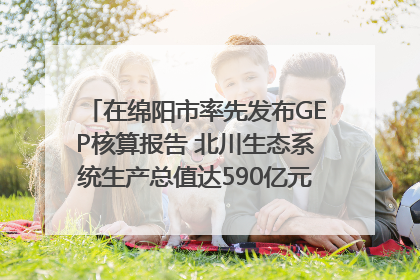 在绵阳市率先发布GEP核算报告 北川生态系统生产总值达590亿元｜新闻发布最前线