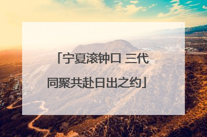宁夏滚钟口 三代同聚共赴日出之约