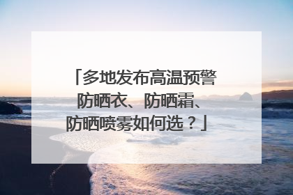 多地发布高温预警 防晒衣、防晒霜、防晒喷雾如何选？
