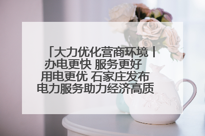 大力优化营商环境丨办电更快 服务更好 用电更优 石家庄发布电力服务助力经济高质量发展八项措施