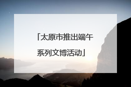 太原市推出端午系列文博活动