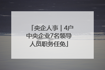 央企人事｜4户中央企业7名领导人员职务任免
