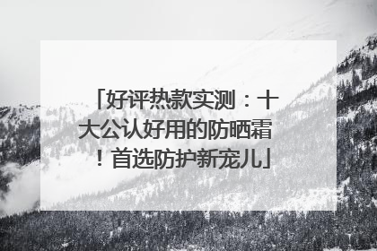 好评热款实测：十大公认好用的防晒霜！首选防护新宠儿