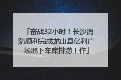 奋战32小时！长沙消防顺利完成龙山县亿利广场地下车库排涝工作