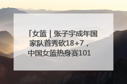 女篮｜张子宇成年国家队首秀砍18+7，中国女篮热身赛101比55大胜波黑