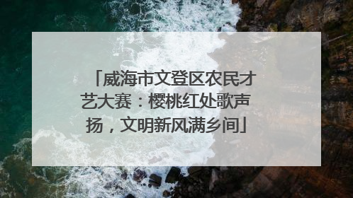 威海市文登区农民才艺大赛：樱桃红处歌声扬，文明新风满乡间