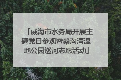 威海市水务局开展主题党日参观暨桑沟湾湿地公园巡河志愿活动