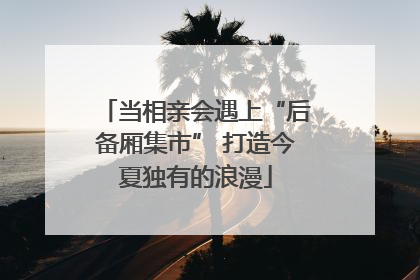 当相亲会遇上“后备厢集市” 打造今夏独有的浪漫