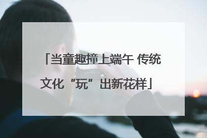 当童趣撞上端午 传统文化“玩”出新花样