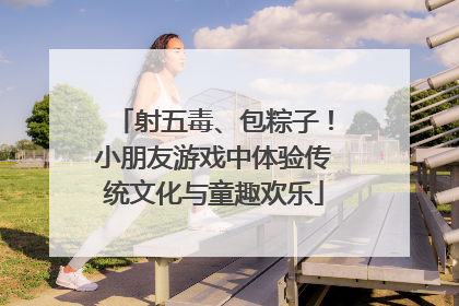 射五毒、包粽子！小朋友游戏中体验传统文化与童趣欢乐