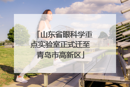 山东省眼科学重点实验室正式迁至青岛市高新区