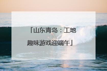 山东青岛：工地趣味游戏迎端午