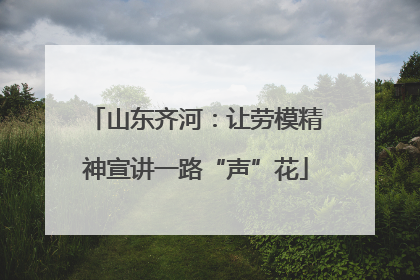 山东齐河：让劳模精神宣讲一路“声”花