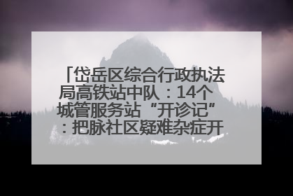 岱岳区综合行政执法局高铁站中队：14个城管服务站“开诊记”：把脉社区疑难杂症开出治理良方