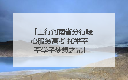 工行河南省分行暖心服务高考 托举莘莘学子梦想之光