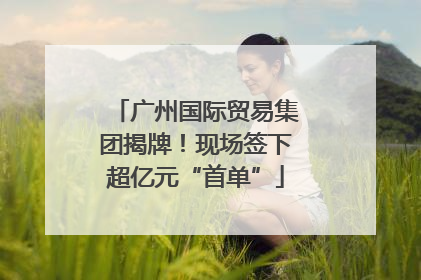 广州国际贸易集团揭牌！现场签下超亿元“首单”