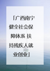 广西南宁健全社会保障体系 扶持残疾人就业创业