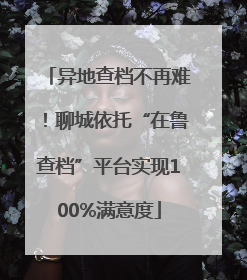 异地查档不再难！聊城依托“在鲁查档”平台实现100%满意度