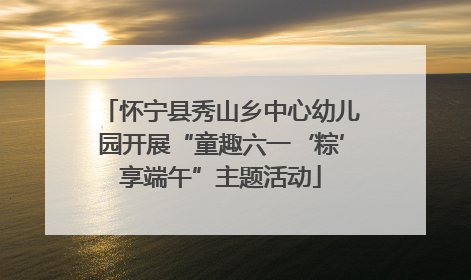 怀宁县秀山乡中心幼儿园开展“童趣六一‘粽’享端午”主题活动