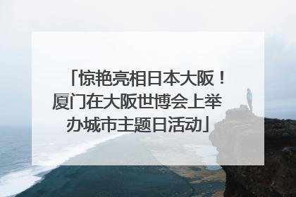 惊艳亮相日本大阪！厦门在大阪世博会上举办城市主题日活动