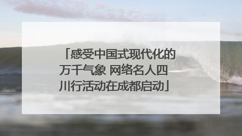 感受中国式现代化的万千气象 网络名人四川行活动在成都启动