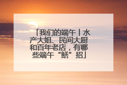 我们的端午丨水产大姐、民间大厨和百年老店，有哪些端午“鳝”招