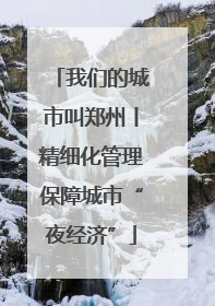 我们的城市叫郑州丨精细化管理保障城市“夜经济”