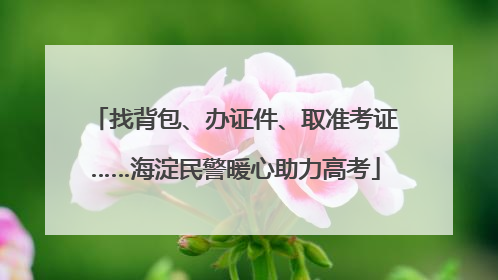 找背包、办证件、取准考证……海淀民警暖心助力高考