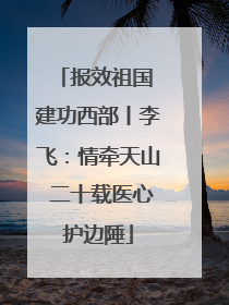 报效祖国 建功西部丨李飞：情牵天山 二十载医心护边陲