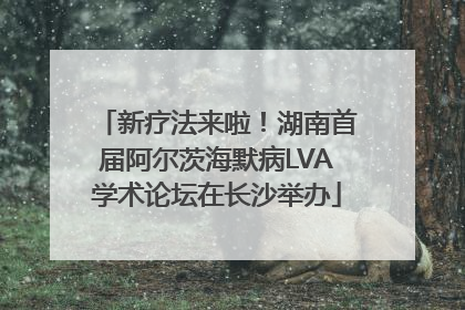 新疗法来啦！湖南首届阿尔茨海默病LVA学术论坛在长沙举办
