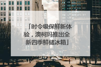 时令级保鲜新体验，澳柯玛推出全新四季鲜储冰箱