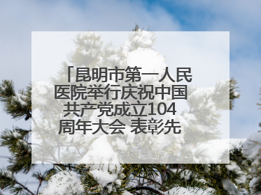 昆明市第一人民医院举行庆祝中国共产党成立104周年大会 表彰先进凝聚奋进力量
