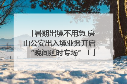 暑期出境不用急 房山公安出入境业务开启“晚间延时专场”！