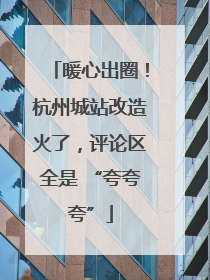 暖心出圈！杭州城站改造火了，评论区全是 “夸夸夸”