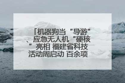 机器狗当“导游”、应急无人机“硬核”亮相 福建省科技活动周启动 百余项特色活动酷炫来袭