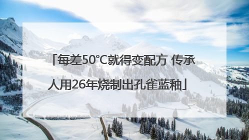 每差50℃就得变配方 传承人用26年烧制出孔雀蓝釉