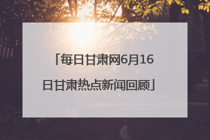 每日甘肃网6月16日甘肃热点新闻回顾