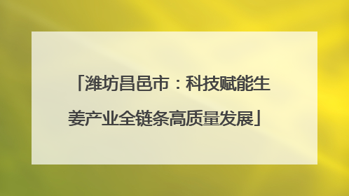潍坊昌邑市：科技赋能生姜产业全链条高质量发展