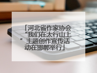 河北省作家协会“我们在太行山上”主题创作宣传活动在邯郸举行