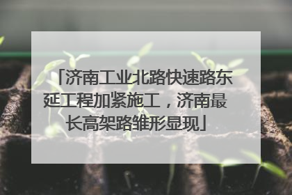 济南工业北路快速路东延工程加紧施工，济南最长高架路雏形显现